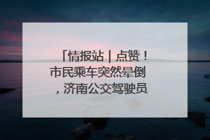 情报站｜点赞！市民乘车突然晕倒，济南公交驾驶员和乘客热心相助