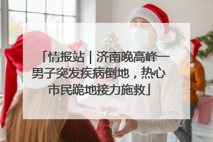 情报站｜济南晚高峰一男子突发疾病倒地，热心市民跪地接力施救