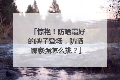 惊艳！防晒霜好的牌子登场，防晒哪家强怎么挑？