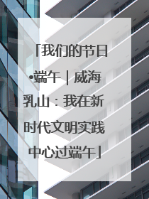 我们的节日•端午｜威海乳山：我在新时代文明实践中心过端午