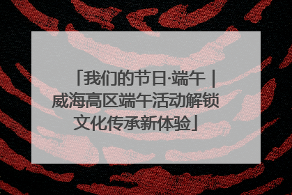 我们的节日·端午｜威海高区端午活动解锁文化传承新体验