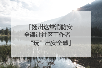 扬州这堂消防安全课让社区工作者“玩”出安全感