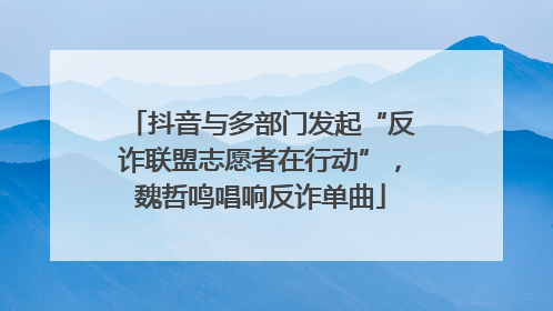 抖音与多部门发起“反诈联盟志愿者在行动”，魏哲鸣唱响反诈单曲