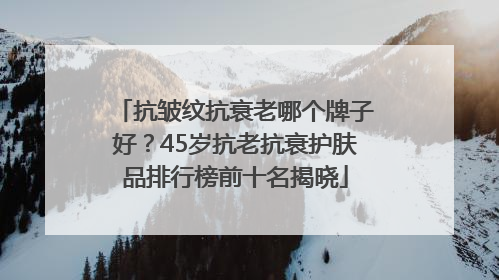 抗皱纹抗衰老哪个牌子好？45岁抗老抗衰护肤品排行榜前十名揭晓