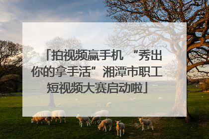 拍视频赢手机 “秀出你的拿手活”湘潭市职工短视频大赛启动啦