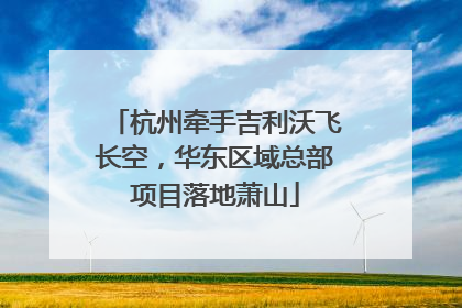 杭州牵手吉利沃飞长空，华东区域总部项目落地萧山