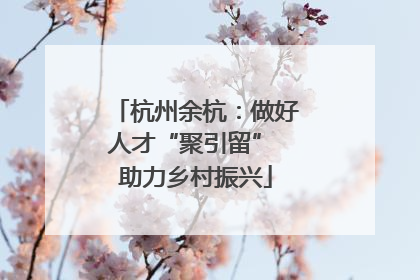 杭州余杭：做好人才“聚引留” 助力乡村振兴