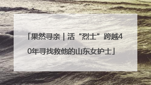 果然寻亲｜活“烈士”跨越40年寻找救他的山东女护士