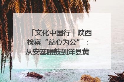 文化中国行｜陕西检察“益心为公”：从安塞腰鼓到洋县黄酒的非遗守护
