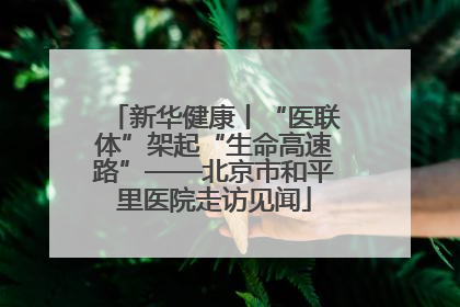 新华健康丨“医联体”架起“生命高速路”——北京市和平里医院走访见闻