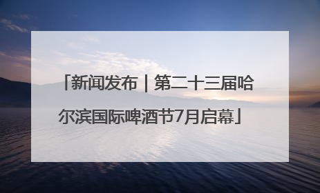 新闻发布｜第二十三届哈尔滨国际啤酒节7月启幕