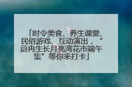 时令美食、养生课堂、民俗游戏、互动演出，“蔚冉生长月亮湾花市端午集”等你来打卡