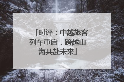 时评：中越旅客列车重启，跨越山海共赴未来