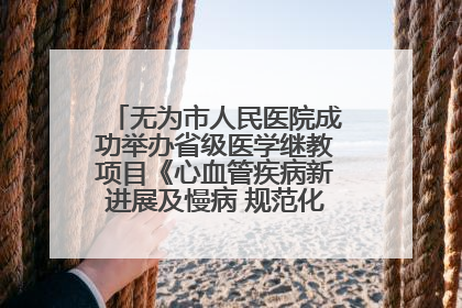 无为市人民医院成功举办省级医学继教项目《心血管疾病新进展及慢病 规范化诊疗》培训班