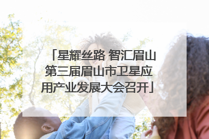 星耀丝路 智汇眉山 第三届眉山市卫星应用产业发展大会召开
