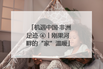 机遇中国·非洲足迹 ④丨刚果河畔的“家”温暖