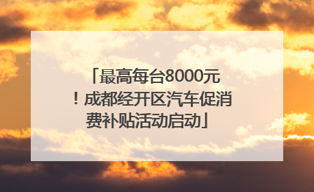 最高每台8000元！成都经开区汽车促消费补贴活动启动