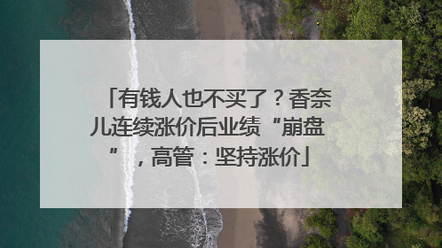 有钱人也不买了？香奈儿连续涨价后业绩“崩盘”，高管：坚持涨价