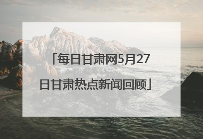 每日甘肃网5月27日甘肃热点新闻回顾