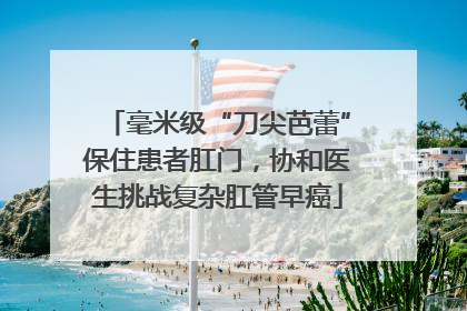 毫米级“刀尖芭蕾”保住患者肛门，协和医生挑战复杂肛管早癌