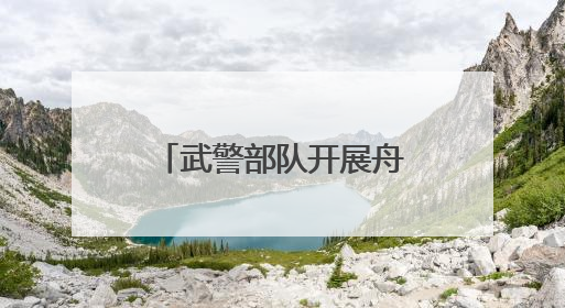 武警部队开展舟艇操作手集训 锻造水上救援尖兵