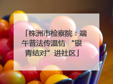 株洲市检察院：端午普法传温情 “银青结对”进社区