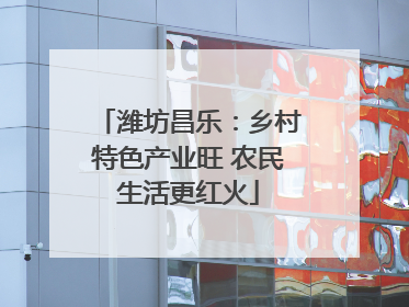 潍坊昌乐：乡村特色产业旺 农民生活更红火
