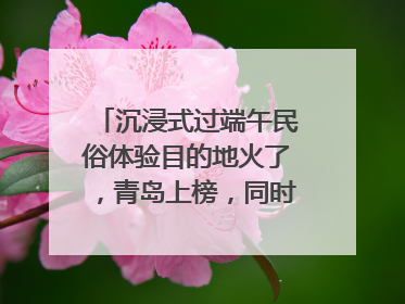 沉浸式过端午民俗体验目的地火了，青岛上榜，同时入选亲子游热门Top10