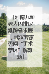 河南九旬老人因排尿难跨省求医，武汉专家勇闯“手术禁区”解难题