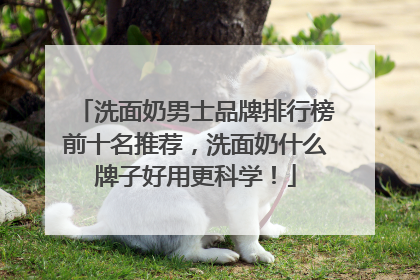 洗面奶男士品牌排行榜前十名推荐，洗面奶什么牌子好用更科学！