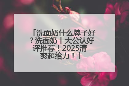 洗面奶什么牌子好？洗面奶十大公认好评推荐！2025清爽超给力！
