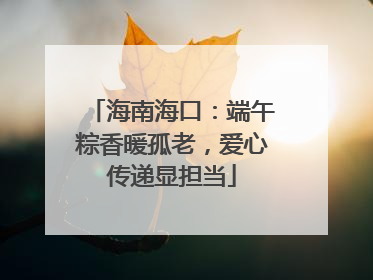 海南海口：端午粽香暖孤老，爱心传递显担当