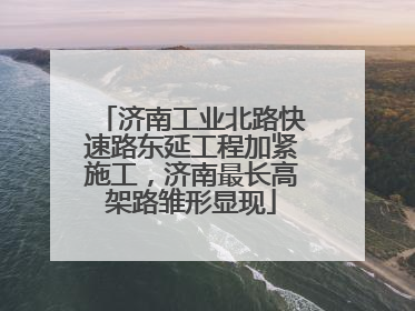 济南工业北路快速路东延工程加紧施工，济南最长高架路雏形显现