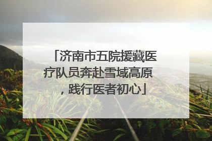 济南市五院援藏医疗队员奔赴雪域高原，践行医者初心