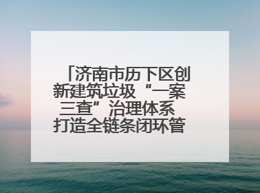济南市历下区创新建筑垃圾“一案三查”治理体系 打造全链条闭环管理新范式