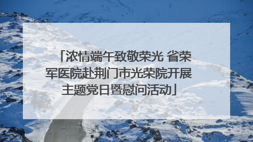 浓情端午致敬荣光 省荣军医院赴荆门市光荣院开展主题党日暨慰问活动
