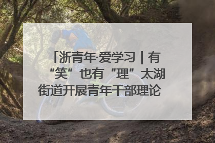 浙青年·爱学习｜有“笑”也有“理”太湖街道开展青年干部理论宣讲“开放麦”