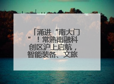 涌进“南大门”！常熟南融科创区沪上启航，智能装备、文旅项目扎堆落户