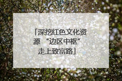 深挖红色文化资源 “边区中枢”走上致富路