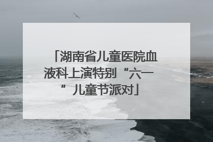 湖南省儿童医院血液科上演特别“六一”儿童节派对