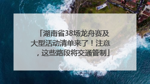 湖南省38场龙舟赛及大型活动清单来了！注意，这些路段将交通管制