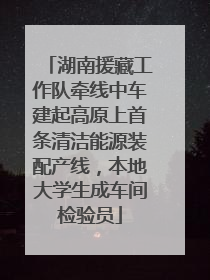 湖南援藏工作队牵线中车建起高原上首条清洁能源装配产线，本地大学生成车间检验员