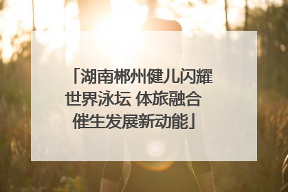 湖南郴州健儿闪耀世界泳坛 体旅融合催生发展新动能