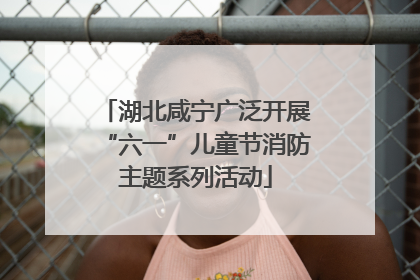 湖北咸宁广泛开展“六一”儿童节消防主题系列活动