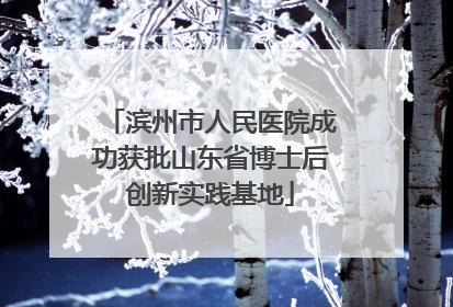 滨州市人民医院成功获批山东省博士后创新实践基地