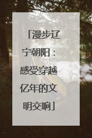 漫步辽宁朝阳：感受穿越亿年的文明交响