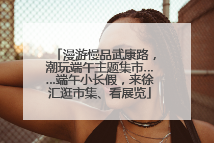 漫游慢品武康路，潮玩端午主题集市……端午小长假，来徐汇逛市集、看展览