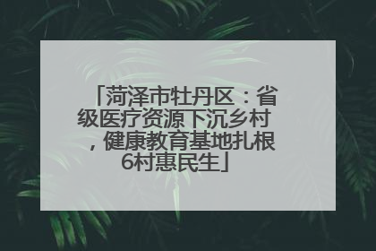 菏泽市牡丹区：省级医疗资源下沉乡村，健康教育基地扎根6村惠民生