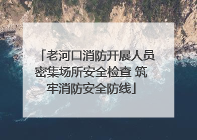 老河口消防开展人员密集场所安全检查 筑牢消防安全防线
