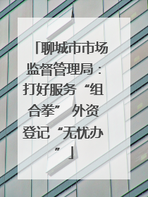 聊城市市场监督管理局：打好服务“组合拳” 外资登记“无忧办”